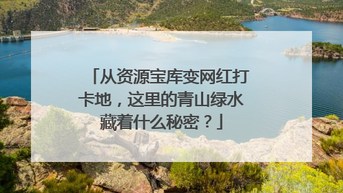 从资源宝库变网红打卡地，这里的青山绿水藏着什么秘密？