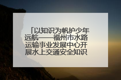 以知识为帆护少年远航——福州市水路运输事业发展中心开展水上交通安全知识进校园活动