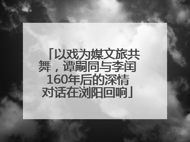 以戏为媒文旅共舞，谭嗣同与李闰160年后的深情对话在浏阳回响