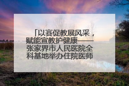 以赛促教展风采，赋能宣教护健康——张家界市人民医院全科基地举办住院医师健康宣教比赛