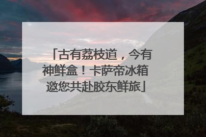 古有荔枝道，今有神鲜盒！卡萨帝冰箱邀您共赴胶东鲜旅