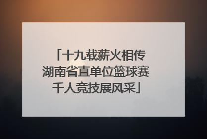 十九载薪火相传 湖南省直单位篮球赛千人竞技展风采