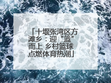 十堰张湾区方滩乡：迎“篮”而上 乡村篮球点燃体育热潮