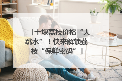 十堰荔枝价格“大跳水”！快来解锁荔枝“保鲜密码”