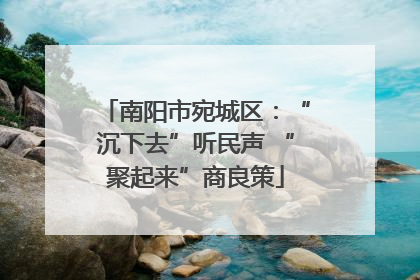 南阳市宛城区：“沉下去”听民声 “聚起来”商良策