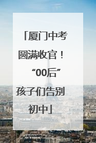 厦门中考圆满收官！“00后”孩子们告别初中