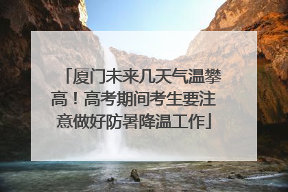 厦门未来几天气温攀高！高考期间考生要注意做好防暑降温工作