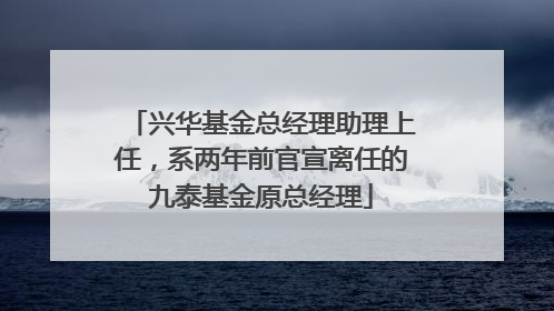 兴华基金总经理助理上任，系两年前官宣离任的九泰基金原总经理