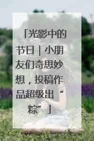 光影中的节日｜小朋友们奇思妙想，投稿作品超级出“粽”