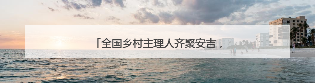 全国乡村主理人齐聚安吉，开启乡村运营“毕业大考”