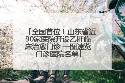 全国首位！山东省近90家医院开设乙肝临床治愈门诊 一图速览门诊医院名单