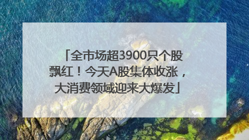 全市场超3900只个股飘红！今天A股集体收涨，大消费领域迎来大爆发