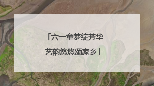 六一童梦绽芳华 艺韵悠悠颂家乡