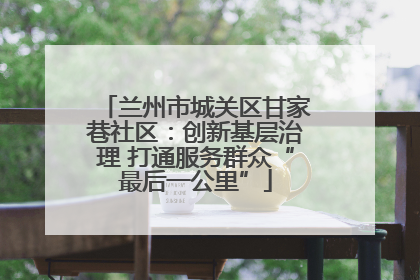 兰州市城关区甘家巷社区：创新基层治理 打通服务群众“最后一公里”