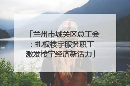 兰州市城关区总工会：扎根楼宇服务职工 激发楼宇经济新活力
