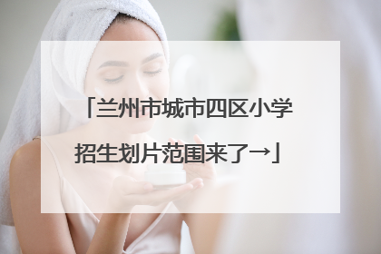 兰州市城市四区小学招生划片范围来了→