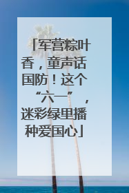 军营粽叶香，童声话国防！这个“六一”，迷彩绿里播种爱国心