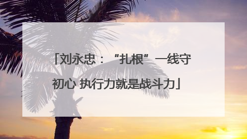 刘永忠：“扎根”一线守初心 执行力就是战斗力