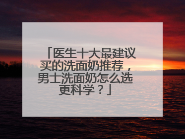 医生十大最建议买的洗面奶推荐，男士洗面奶怎么选更科学？