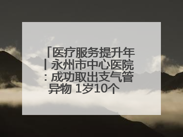 医疗服务提升年丨永州市中心医院：成功取出支气管异物 1岁10个月患儿转危为安