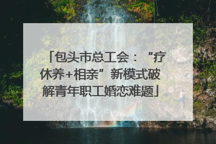 包头市总工会：“疗休养+相亲”新模式破解青年职工婚恋难题