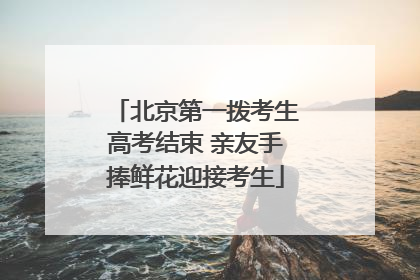 北京第一拨考生高考结束 亲友手捧鲜花迎接考生