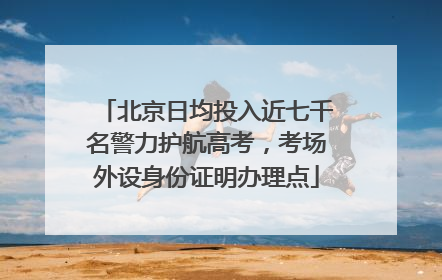 北京日均投入近七千名警力护航高考，考场外设身份证明办理点
