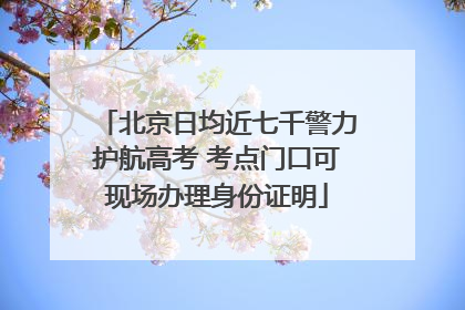 北京日均近七千警力护航高考 考点门口可现场办理身份证明