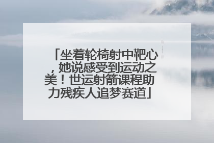 坐着轮椅射中靶心，她说感受到运动之美！世运射箭课程助力残疾人追梦赛道