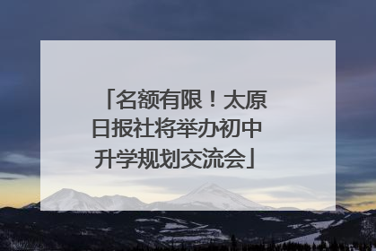 名额有限！太原日报社将举办初中升学规划交流会