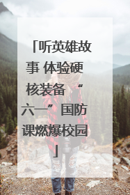 听英雄故事 体验硬核装备 “六一”国防课燃爆校园