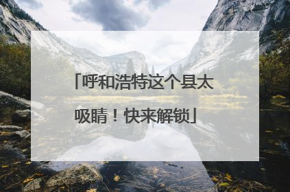 呼和浩特这个县太吸睛！快来解锁