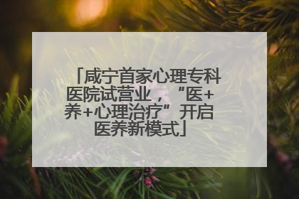 咸宁首家心理专科医院试营业，“医+养+心理治疗”开启医养新模式
