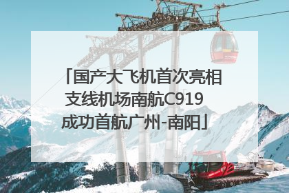 国产大飞机首次亮相支线机场南航C919成功首航广州-南阳