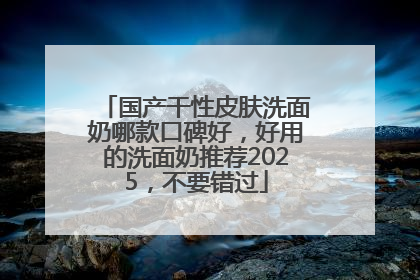 国产干性皮肤洗面奶哪款口碑好，好用的洗面奶推荐2025，不要错过