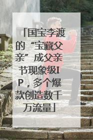 国宝李渡的“宝藏父亲”成父亲节现象级IP，多个爆款创造数千万流量