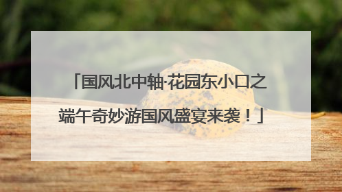 国风北中轴·花园东小口之端午奇妙游国风盛宴来袭！