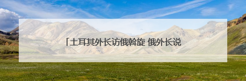 土耳其外长访俄斡旋 俄外长说愿在伊斯坦布尔与乌克兰再谈