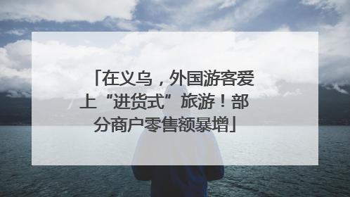 在义乌，外国游客爱上“进货式”旅游！部分商户零售额暴增