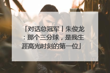 对话总冠军丨朱俊龙：那个三分球，是我生涯高光时刻的第一位