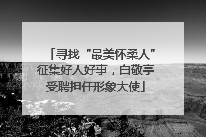 寻找“最美怀柔人”征集好人好事，白敬亭受聘担任形象大使