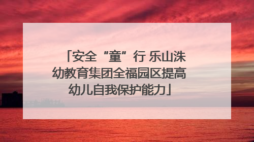 安全“童”行 乐山洙幼教育集团全福园区提高幼儿自我保护能力
