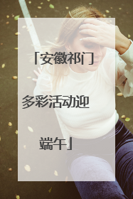 安徽祁门多彩活动迎端午