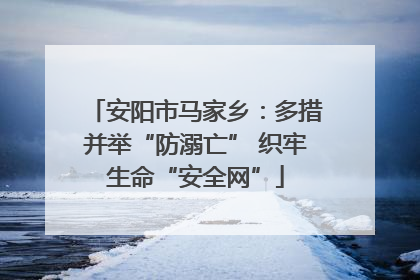 安阳市马家乡：多措并举“防溺亡” 织牢生命“安全网”