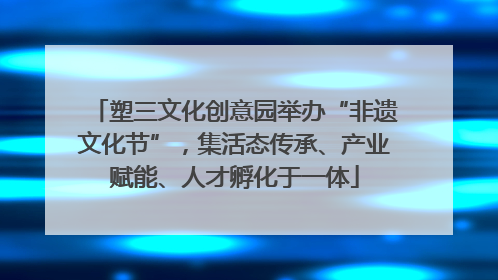 塑三文化创意园举办“非遗文化节”，集活态传承、产业赋能、人才孵化于一体