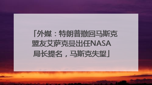外媒：特朗普撤回马斯克盟友艾萨克曼出任NASA局长提名，马斯克失望