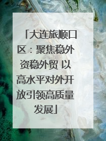 大连旅顺口区：聚焦稳外资稳外贸 以高水平对外开放引领高质量发展