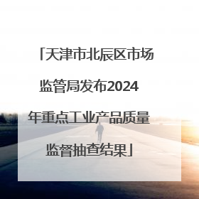 天津市北辰区市场监管局发布2024年重点工业产品质量监督抽查结果