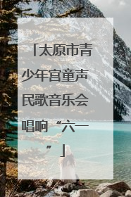 太原市青少年宫童声民歌音乐会唱响“六一”