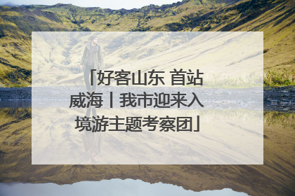 好客山东 首站威海丨我市迎来入境游主题考察团